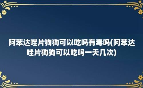 阿苯达唑片狗狗可以吃吗有毒吗(阿苯达唑片狗狗可以吃吗一天几次)