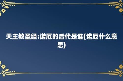 天主教圣经:诺厄的后代是谁(诺厄什么意思)