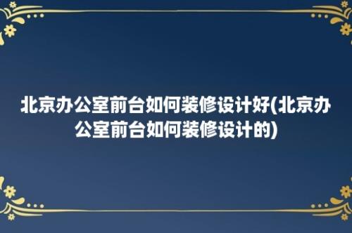 北京办公室前台如何装修设计好(北京办公室前台如何装修设计的)