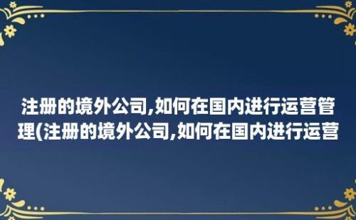 注册的境外公司,如何在国内进行运营管理(注册的境外公司,如何在国内进行运营工作)