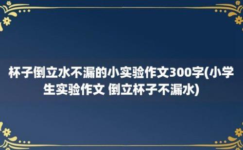 杯子倒立水不漏的小实验作文300字(小学生实验作文 倒立杯子不漏水)