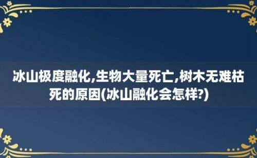 冰山极度融化,生物大量死亡,树木无难枯死的原因(冰山融化会怎样?)