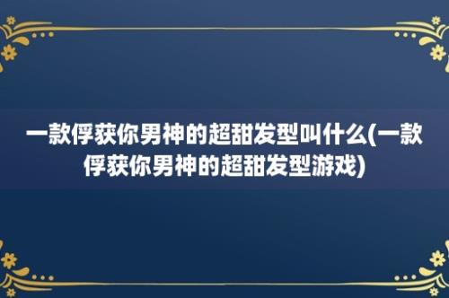 一款俘获你男神的超甜发型叫什么(一款俘获你男神的超甜发型游戏)