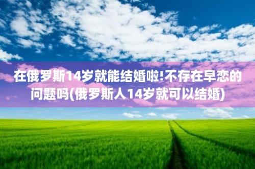 在俄罗斯14岁就能结婚啦!不存在早恋的问题吗(俄罗斯人14岁就可以结婚)