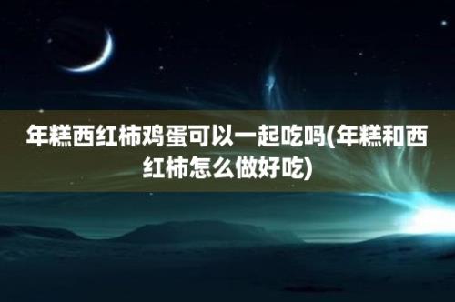 年糕西红柿鸡蛋可以一起吃吗(年糕和西红柿怎么做好吃)