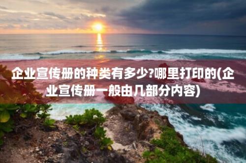 企业宣传册的种类有多少?哪里打印的(企业宣传册一般由几部分内容)