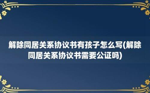 解除同居关系协议书有孩子怎么写(解除同居关系协议书需要公证吗)