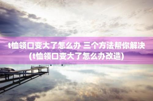 t恤领口变大了怎么办 三个方法帮你解决(t恤领口变大了怎么办改造)