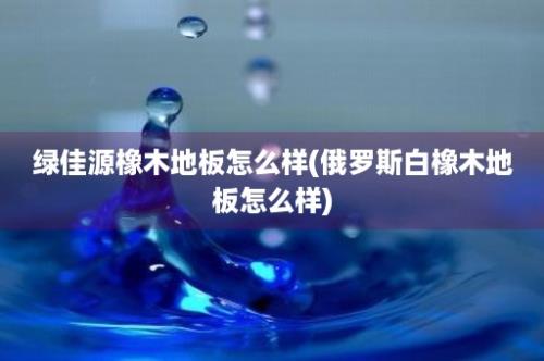 绿佳源橡木地板怎么样(俄罗斯白橡木地板怎么样)