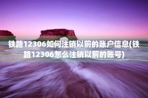 铁路12306如何注销以前的账户信息(铁路12306怎么注销以前的账号)