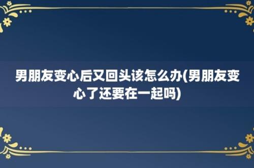 男朋友变心后又回头该怎么办(男朋友变心了还要在一起吗)