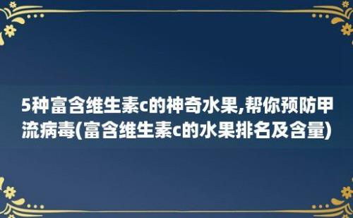 5种富含维生素c的神奇水果,帮你预防甲流病毒(富含维生素c的水果排名及含量)