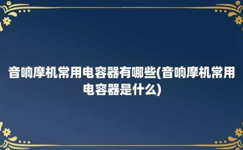 音响摩机常用电容器有哪些(音响摩机常用电容器是什么)