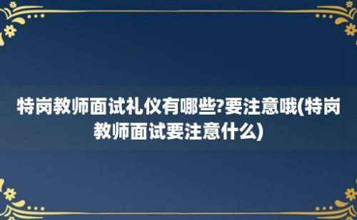 特岗教师面试礼仪有哪些?要注意哦(特岗教师面试要注意什么)