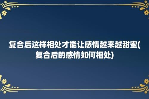 复合后这样相处才能让感情越来越甜蜜(复合后的感情如何相处)