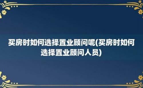 买房时如何选择置业顾问呢(买房时如何选择置业顾问人员)