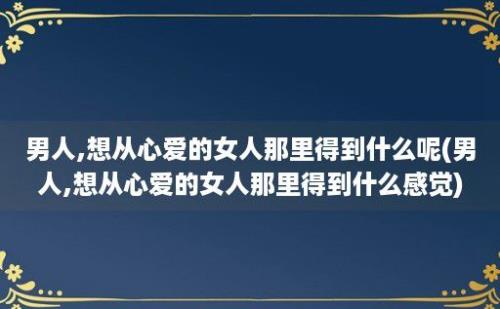 男人,想从心爱的女人那里得到什么呢(男人,想从心爱的女人那里得到什么感觉)