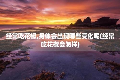 经常吃花椒,身体会出现哪些变化呢(经常吃花椒会怎样)