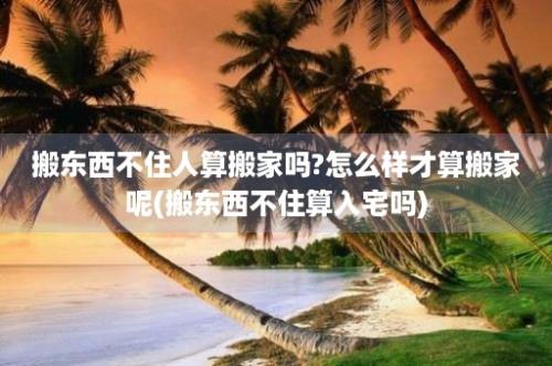 搬东西不住人算搬家吗?怎么样才算搬家呢(搬东西不住算入宅吗)