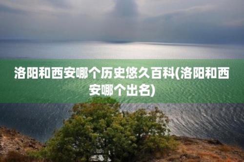 洛阳和西安哪个历史悠久百科(洛阳和西安哪个出名)