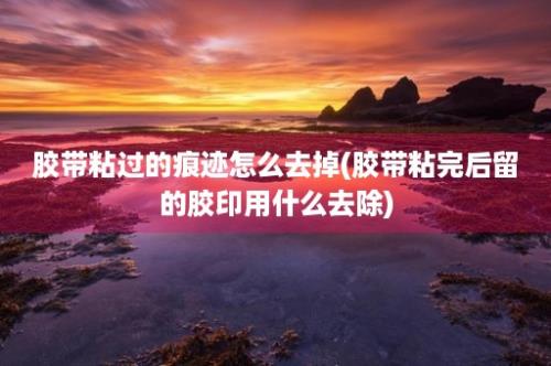 胶带粘过的痕迹怎么去掉(胶带粘完后留的胶印用什么去除)