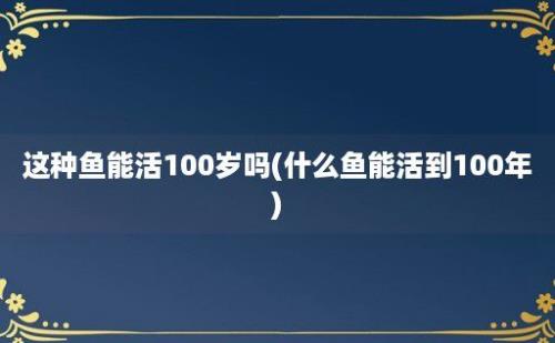 这种鱼能活100岁吗(什么鱼能活到100年)