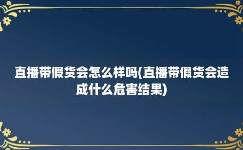 直播带假货会怎么样吗(直播带假货会造成什么危害结果)