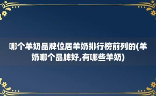 哪个羊奶品牌位居羊奶排行榜前列的(羊奶哪个品牌好,有哪些羊奶)