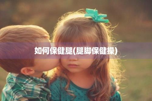 如何保健腿(腿脚保健操)