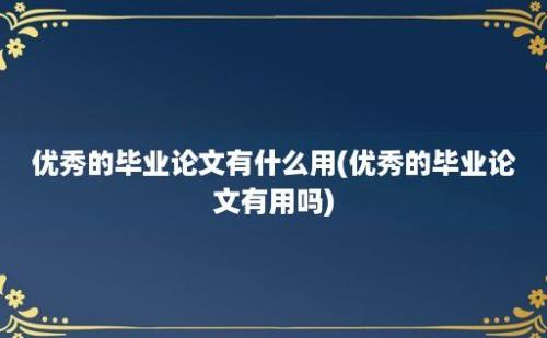 优秀的毕业论文有什么用(优秀的毕业论文有用吗)