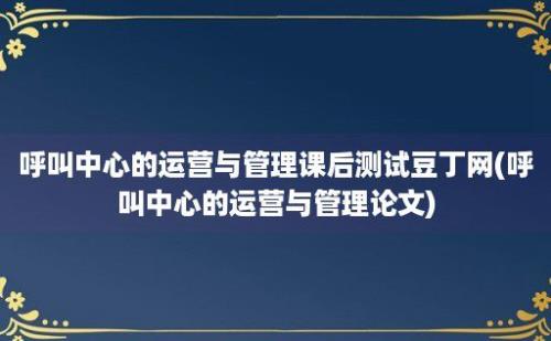 呼叫中心的运营与管理课后测试豆丁网(呼叫中心的运营与管理论文)