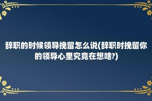 辞职的时候领导挽留怎么说(辞职时挽留你的领导心里究竟在想啥?)