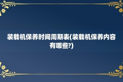 装载机保养时间周期表(装载机保养内容有哪些?)