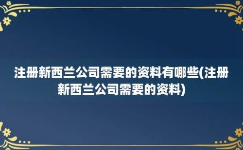 注册新西兰公司需要的资料有哪些(注册新西兰公司需要的资料)