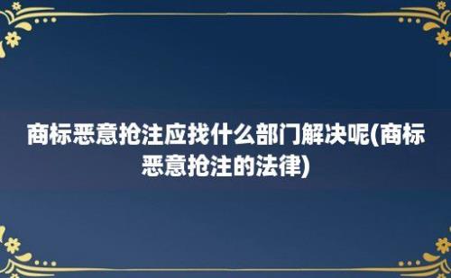 商标恶意抢注应找什么部门解决呢(商标恶意抢注的法律)