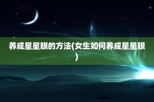 养成星星眼的方法(女生如何养成星星眼)