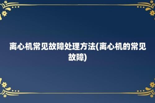 离心机常见故障处理方法(离心机的常见故障)