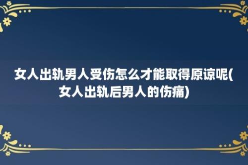 女人出轨男人受伤怎么才能取得原谅呢(女人出轨后男人的伤痛)