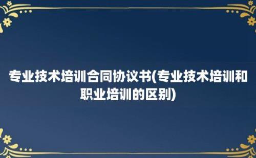 专业技术培训合同协议书(专业技术培训和职业培训的区别)