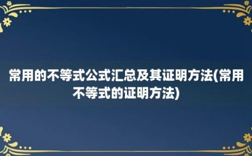 常用的不等式公式汇总及其证明方法(常用不等式的证明方法)