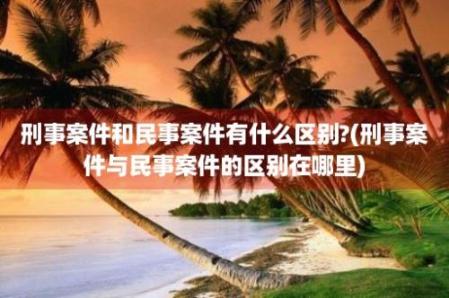 刑事案件和民事案件有什么区别?(刑事案件与民事案件的区别在哪里)