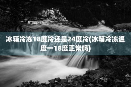 冰箱冷冻18度冷还是24度冷(冰箱冷冻温度一18度正常吗)