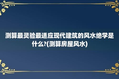 测算最灵验最适应现代建筑的风水绝学是什么?(测算房屋风水)