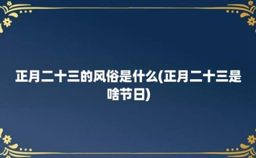 正月二十三的风俗是什么(正月二十三是啥节日)