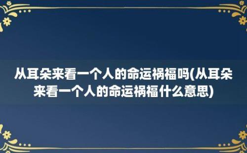 从耳朵来看一个人的命运祸福吗(从耳朵来看一个人的命运祸福什么意思)