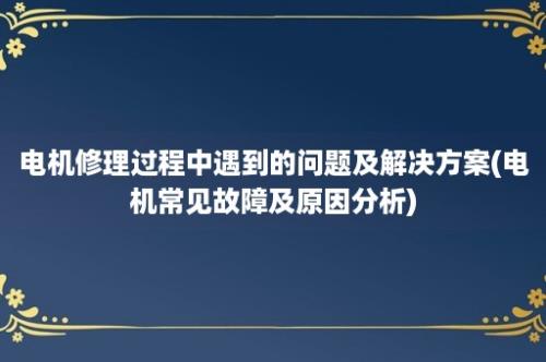 电机修理过程中遇到的问题及解决方案(电机常见故障及原因分析)