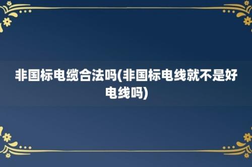 非国标电缆合法吗(非国标电线就不是好电线吗)