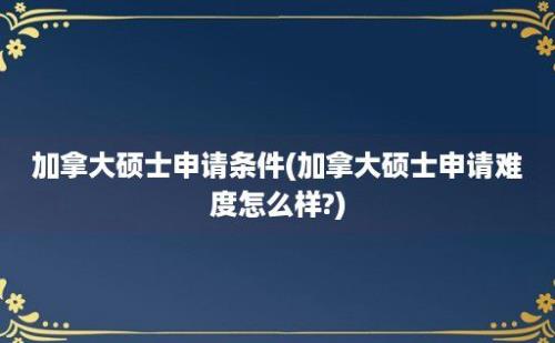 加拿大硕士申请条件(加拿大硕士申请难度怎么样?)