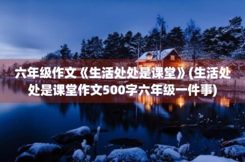 六年级作文《生活处处是课堂》(生活处处是课堂作文500字六年级一件事)