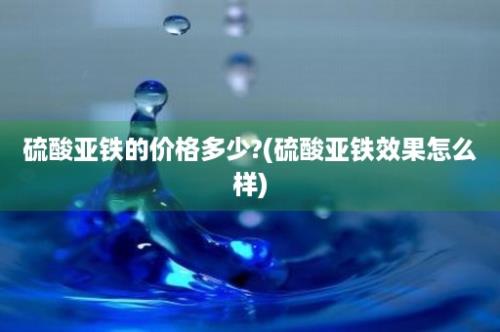 硫酸亚铁的价格多少?(硫酸亚铁效果怎么样)